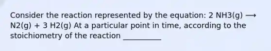 Consider the reaction represented by the equation: 2 NH3(g) ⟶ N2(g) + 3 H2(g) At a particular point in time, according to the stoichiometry of the reaction __________