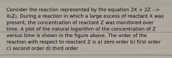 Consider the reaction represented by the equation 2X + 2Z --> X₂Z₂. During a reaction in which a large excess of reactant X was present, the concentration of reactant Z was monitored over time. A plot of the natural logarithm of the concentration of Z versus time is shown in the figure above. The order of the reaction with respect to reactant Z is a) zero order b) first order c) second order d) third order