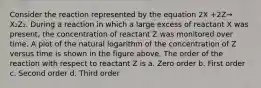Consider the reaction represented by the equation 2X +2Z→ X₂Z₂. During a reaction in which a large excess of reactant X was present, the concentration of reactant Z was monitored over time. A plot of the natural logarithm of the concentration of Z versus time is shown in the figure above. The order of the reaction with respect to reactant Z is a. Zero order b. First order c. Second order d. Third order