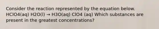 Consider the reaction represented by the equation below. HClO4(aq) H2O(l) → H3O(aq) ClO4 (aq) Which substances are present in the greatest concentrations?