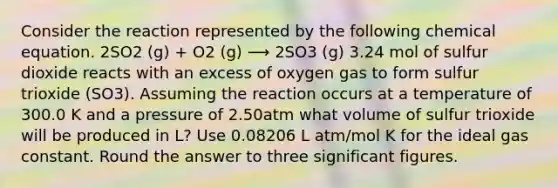 Consider the reaction represented by the following chemical equation. 2SO2 (g) + O2 (g) ⟶ 2SO3 (g) 3.24 mol of sulfur dioxide reacts with an excess of oxygen gas to form sulfur trioxide (SO3). Assuming the reaction occurs at a temperature of 300.0 K and a pressure of 2.50atm what volume of sulfur trioxide will be produced in L? Use 0.08206 L atm/mol K for the ideal gas constant. Round the answer to three <a href='https://www.questionai.com/knowledge/kFFoNy5xk3-significant-figures' class='anchor-knowledge'>significant figures</a>.