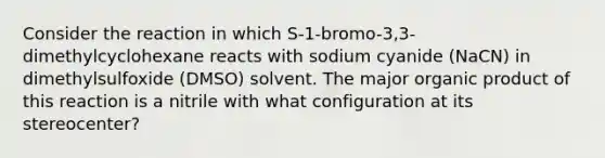 Consider the reaction in which S-1-bromo-3,3-dimethylcyclohexane reacts with sodium cyanide (NaCN) in dimethylsulfoxide (DMSO) solvent. The major organic product of this reaction is a nitrile with what configuration at its stereocenter?