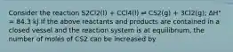 Consider the reaction S2Cl2(l) + CCl4(l) ⇌ CS2(g) + 3Cl2(g); ΔH° = 84.3 kJ If the above reactants and products are contained in a closed vessel and the reaction system is at equilibrium, the number of moles of CS2 can be increased by