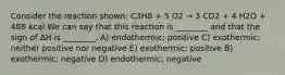 Consider the reaction shown: C3H8 + 5 O2 → 3 CO2 + 4 H2O + 488 kcal We can say that this reaction is ________ and that the sign of ΔH is ________. A) endothermic; positive C) exothermic; neither positive nor negative E) exothermic; positive B) exothermic; negative D) endothermic; negative