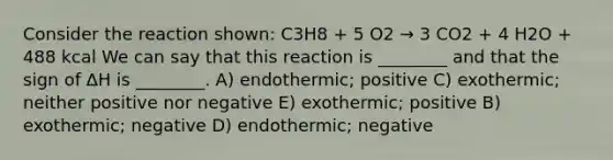 Consider the reaction shown: C3H8 + 5 O2 → 3 CO2 + 4 H2O + 488 kcal We can say that this reaction is ________ and that the sign of ΔH is ________. A) endothermic; positive C) exothermic; neither positive nor negative E) exothermic; positive B) exothermic; negative D) endothermic; negative