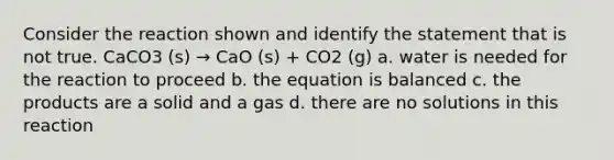 Consider the reaction shown and identify the statement that is not true. CaCO3 (s) → CaO (s) + CO2 (g) a. water is needed for the reaction to proceed b. the equation is balanced c. the products are a solid and a gas d. there are no solutions in this reaction