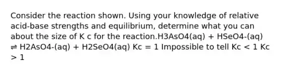 Consider the reaction shown. Using your knowledge of relative acid-base strengths and equilibrium, determine what you can about the size of K c for the reaction.H3AsO4(aq) + HSeO4-(aq) ⇌ H2AsO4-(aq) + H2SeO4(aq) Kc = 1 Impossible to tell Kc 1