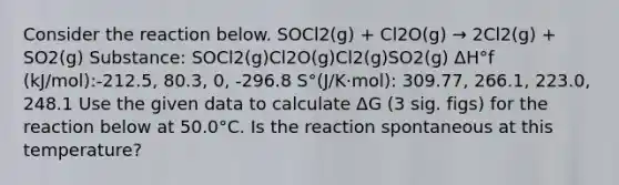 Consider the reaction below. SOCl2(g) + Cl2O(g) → 2Cl2(g) + SO2(g) Substance: SOCl2(g)Cl2O(g)Cl2(g)SO2(g) ΔH°f (kJ/mol):-212.5, 80.3, 0, -296.8 S°(J/K·mol): 309.77, 266.1, 223.0, 248.1 Use the given data to calculate ΔG (3 sig. figs) for the reaction below at 50.0°C. Is the reaction spontaneous at this temperature?