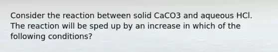 Consider the reaction between solid CaCO3 and aqueous HCl. The reaction will be sped up by an increase in which of the following conditions?