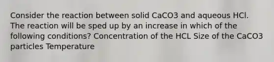 Consider the reaction between solid CaCO3 and aqueous HCl. The reaction will be sped up by an increase in which of the following conditions? Concentration of the HCL Size of the CaCO3 particles Temperature