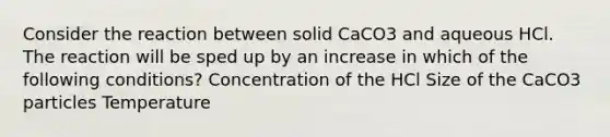 Consider the reaction between solid CaCO3 and aqueous HCl. The reaction will be sped up by an increase in which of the following conditions? Concentration of the HCl Size of the CaCO3 particles Temperature