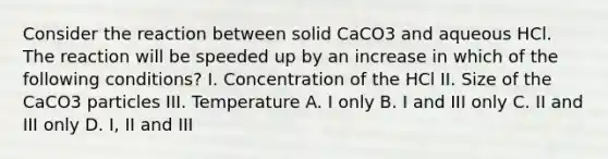 Consider the reaction between solid CaCO3 and aqueous HCl. The reaction will be speeded up by an increase in which of the following conditions? I. Concentration of the HCl II. Size of the CaCO3 particles III. Temperature A. I only B. I and III only C. II and III only D. I, II and III