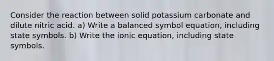 Consider the reaction between solid potassium carbonate and dilute nitric acid. a) Write a balanced symbol equation, including state symbols. b) Write the ionic equation, including state symbols.