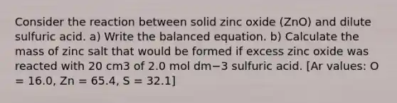 Consider the reaction between solid zinc oxide (ZnO) and dilute sulfuric acid. a) Write the balanced equation. b) Calculate the mass of zinc salt that would be formed if excess zinc oxide was reacted with 20 cm3 of 2.0 mol dm−3 sulfuric acid. [Ar values: O = 16.0, Zn = 65.4, S = 32.1]