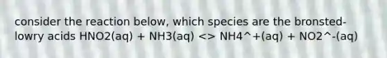 consider the reaction below, which species are the bronsted-lowry acids HNO2(aq) + NH3(aq) <> NH4^+(aq) + NO2^-(aq)