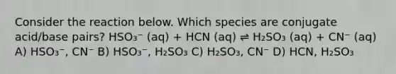 Consider the reaction below. Which species are conjugate acid/base pairs? HSO₃⁻ (aq) + HCN (aq) ⇌ H₂SO₃ (aq) + CN⁻ (aq) A) HSO₃⁻, CN⁻ B) HSO₃⁻, H₂SO₃ C) H₂SO₃, CN⁻ D) HCN, H₂SO₃