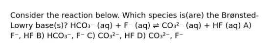 Consider the reaction below. Which species is(are) the Brønsted-Lowry base(s)? HCO₃⁻ (aq) + F⁻ (aq) ⇌ CO₃²⁻ (aq) + HF (aq) A) F⁻, HF B) HCO₃⁻, F⁻ C) CO₃²⁻, HF D) CO₃²⁻, F⁻