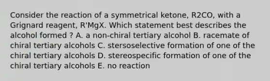 Consider the reaction of a symmetrical ketone, R2CO, with a Grignard reagent, R'MgX. Which statement best describes the alcohol formed ? A. a non-chiral tertiary alcohol B. racemate of chiral tertiary alcohols C. stersoselective formation of one of the chiral tertiary alcohols D. stereospecific formation of one of the chiral tertiary alcohols E. no reaction