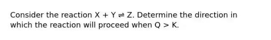 Consider the reaction X + Y ⇌ Z. Determine the direction in which the reaction will proceed when Q > K.