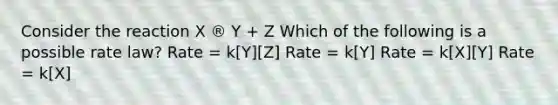 Consider the reaction X ® Y + Z Which of the following is a possible rate law? Rate = k[Y][Z] Rate = k[Y] Rate = k[X][Y] Rate = k[X]