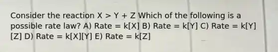 Consider the reaction X > Y + Z Which of the following is a possible rate law? A) Rate = k[X] B) Rate = k[Y] C) Rate = k[Y][Z] D) Rate = k[X][Y] E) Rate = k[Z]