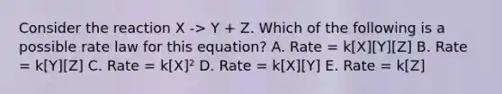 Consider the reaction X -> Y + Z. Which of the following is a possible rate law for this equation? A. Rate = k[X][Y][Z] B. Rate = k[Y][Z] C. Rate = k[X]² D. Rate = k[X][Y] E. Rate = k[Z]