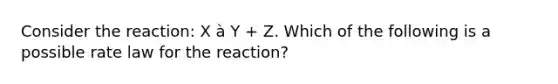 Consider the reaction: X à Y + Z. Which of the following is a possible rate law for the reaction?