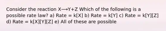 Consider the reaction X⟶Y+Z Which of the following is a possible rate law? a) Rate = k[X] b) Rate = k[Y] c) Rate = k[Y][Z] d) Rate = k[X][Y][Z] e) All of these are possible