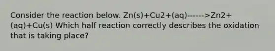 Consider the reaction below. Zn(s)+Cu2+(aq)------>Zn2+(aq)+Cu(s) Which half reaction correctly describes the oxidation that is taking place?