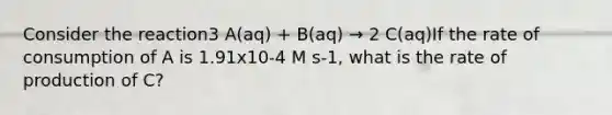 Consider the reaction3 A(aq) + B(aq) → 2 C(aq)If the rate of consumption of A is 1.91x10-4 M s-1, what is the rate of production of C?