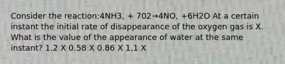 Consider the reaction:4NH3, + 702→4NO, +6H2O At a certain instant the initial rate of disappearance of the oxygen gas is X. What is the value of the appearance of water at the same instant? 1.2 X 0.58 X 0.86 X 1.1 X