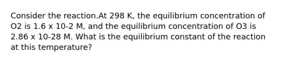 Consider the reaction.At 298 K, the equilibrium concentration of O2 is 1.6 x 10-2 M, and the equilibrium concentration of O3 is 2.86 x 10-28 M. What is the equilibrium constant of the reaction at this temperature?