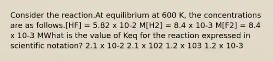 Consider the reaction.At equilibrium at 600 K, the concentrations are as follows.[HF] = 5.82 x 10-2 M[H2] = 8.4 x 10-3 M[F2] = 8.4 x 10-3 MWhat is the value of Keq for the reaction expressed in <a href='https://www.questionai.com/knowledge/kiQSMgChcx-scientific-notation' class='anchor-knowledge'>scientific notation</a>? 2.1 x 10-2 2.1 x 102 1.2 x 103 1.2 x 10-3