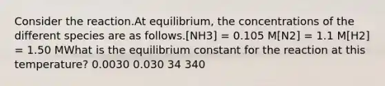 Consider the reaction.At equilibrium, the concentrations of the different species are as follows.[NH3] = 0.105 M[N2] = 1.1 M[H2] = 1.50 MWhat is the equilibrium constant for the reaction at this temperature? 0.0030 0.030 34 340