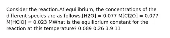 Consider the reaction.At equilibrium, the concentrations of the different species are as follows.[H2O] = 0.077 M[Cl2O] = 0.077 M[HClO] = 0.023 MWhat is the equilibrium constant for the reaction at this temperature? 0.089 0.26 3.9 11