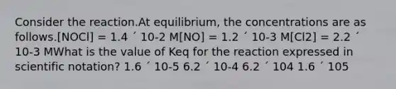 Consider the reaction.At equilibrium, the concentrations are as follows.[NOCl] = 1.4 ´ 10-2 M[NO] = 1.2 ´ 10-3 M[Cl2] = 2.2 ´ 10-3 MWhat is the value of Keq for the reaction expressed in scientific notation? 1.6 ´ 10-5 6.2 ´ 10-4 6.2 ´ 104 1.6 ´ 105