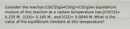 Consider the reaction:COCl2(g)⇌CO(g)+Cl2(g)An equilibrium mixture of this reaction at a certain temperature has [COCl2]= 0.235 M , [CO]= 0.145 M , and [Cl2]= 0.0844 M. What is the value of the equilibrium constant at this temperature?