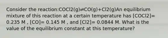 Consider the reaction:COCl2(g)⇌CO(g)+Cl2(g)An equilibrium mixture of this reaction at a certain temperature has [COCl2]= 0.235 M , [CO]= 0.145 M , and [Cl2]= 0.0844 M. What is the value of the equilibrium constant at this temperature?