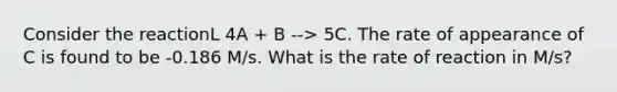 Consider the reactionL 4A + B --> 5C. The rate of appearance of C is found to be -0.186 M/s. What is the rate of reaction in M/s?