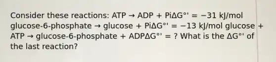 Consider these reactions: ATP → ADP + PiΔG°' = −31 kJ/mol glucose-6-phosphate → glucose + PiΔG°' = −13 kJ/mol glucose + ATP → glucose-6-phosphate + ADPΔG°' = ? What is the ΔG°' of the last reaction?