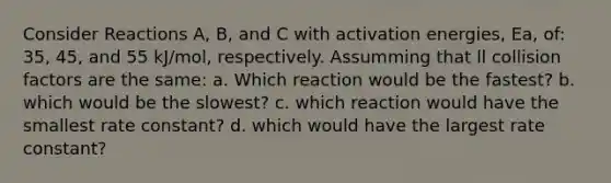 Consider Reactions A, B, and C with activation energies, Ea, of: 35, 45, and 55 kJ/mol, respectively. Assumming that ll collision factors are the same: a. Which reaction would be the fastest? b. which would be the slowest? c. which reaction would have the smallest rate constant? d. which would have the largest rate constant?