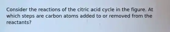 Consider the reactions of the citric acid cycle in the figure. At which steps are carbon atoms added to or removed from the reactants?