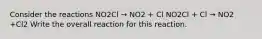 Consider the reactions NO2Cl → NO2 + Cl NO2Cl + Cl → NO2 +Cl2 Write the overall reaction for this reaction.