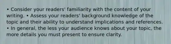 • Consider your readers' familiarity with the content of your writing. • Assess your readers' background knowledge of the topic and their ability to understand implications and references. • In general, the less your audience knows about your topic, the more details you must present to ensure clarity.