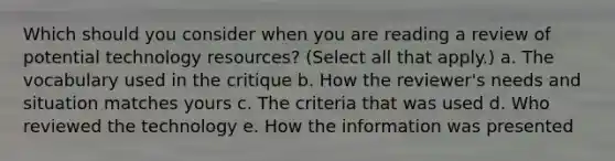 Which should you consider when you are reading a review of potential technology resources? (Select all that apply.) a. The vocabulary used in the critique b. How the reviewer's needs and situation matches yours c. The criteria that was used d. Who reviewed the technology e. How the information was presented