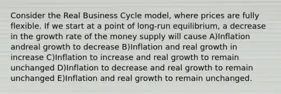 Consider the Real Business Cycle model, where prices are fully flexible. If we start at a point of long-run equilibrium, a decrease in the growth rate of the money supply will cause A)Inflation andreal growth to decrease B)Inflation and real growth in increase C)Inflation to increase and real growth to remain unchanged D)Inflation to decrease and real growth to remain unchanged E)Inflation and real growth to remain unchanged.