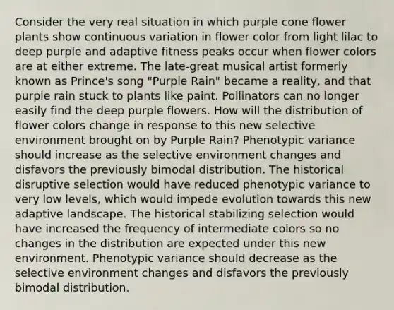 Consider the very real situation in which purple cone flower plants show continuous variation in flower color from light lilac to deep purple and adaptive fitness peaks occur when flower colors are at either extreme. The late-great musical artist formerly known as Prince's song "Purple Rain" became a reality, and that purple rain stuck to plants like paint. Pollinators can no longer easily find the deep purple flowers. How will the distribution of flower colors change in response to this new selective environment brought on by Purple Rain? Phenotypic variance should increase as the selective environment changes and disfavors the previously bimodal distribution. The historical disruptive selection would have reduced phenotypic variance to very low levels, which would impede evolution towards this new adaptive landscape. The historical stabilizing selection would have increased the frequency of intermediate colors so no changes in the distribution are expected under this new environment. Phenotypic variance should decrease as the selective environment changes and disfavors the previously bimodal distribution.