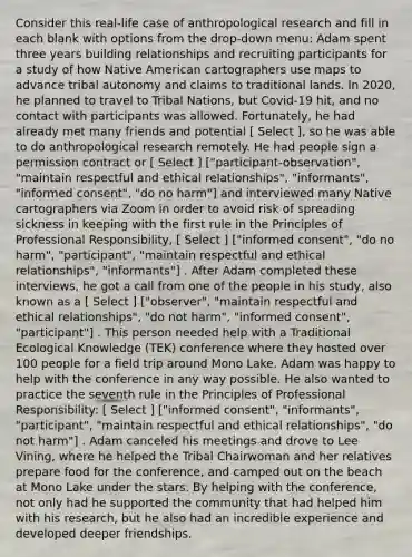 Consider this real-life case of anthropological research and fill in each blank with options from the drop-down menu: Adam spent three years building relationships and recruiting participants for a study of how Native American cartographers use maps to advance tribal autonomy and claims to traditional lands. In 2020, he planned to travel to Tribal Nations, but Covid-19 hit, and no contact with participants was allowed. Fortunately, he had already met many friends and potential [ Select ], so he was able to do anthropological research remotely. He had people sign a permission contract or [ Select ] ["participant-observation", "maintain respectful and ethical relationships", "informants", "informed consent", "do no harm"] and interviewed many Native cartographers via Zoom in order to avoid risk of spreading sickness in keeping with the first rule in the Principles of Professional Responsibility, [ Select ] ["informed consent", "do no harm", "participant", "maintain respectful and ethical relationships", "informants"] . After Adam completed these interviews, he got a call from one of the people in his study, also known as a [ Select ] ["observer", "maintain respectful and ethical relationships", "do not harm", "informed consent", "participant"] . This person needed help with a Traditional Ecological Knowledge (TEK) conference where they hosted over 100 people for a field trip around Mono Lake. Adam was happy to help with the conference in any way possible. He also wanted to practice the seventh rule in the Principles of Professional Responsibility: [ Select ] ["informed consent", "informants", "participant", "maintain respectful and ethical relationships", "do not harm"] . Adam canceled his meetings and drove to Lee Vining, where he helped the Tribal Chairwoman and her relatives prepare food for the conference, and camped out on the beach at Mono Lake under the stars. By helping with the conference, not only had he supported the community that had helped him with his research, but he also had an incredible experience and developed deeper friendships.