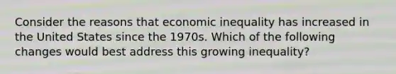 Consider the reasons that economic inequality has increased in the United States since the 1970s. Which of the following changes would best address this growing inequality?