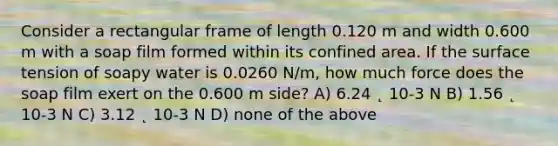 Consider a rectangular frame of length 0.120 m and width 0.600 m with a soap film formed within its confined area. If the surface tension of soapy water is 0.0260 N/m, how much force does the soap film exert on the 0.600 m side? A) 6.24 ˛ 10-3 N B) 1.56 ˛ 10-3 N C) 3.12 ˛ 10-3 N D) none of the above